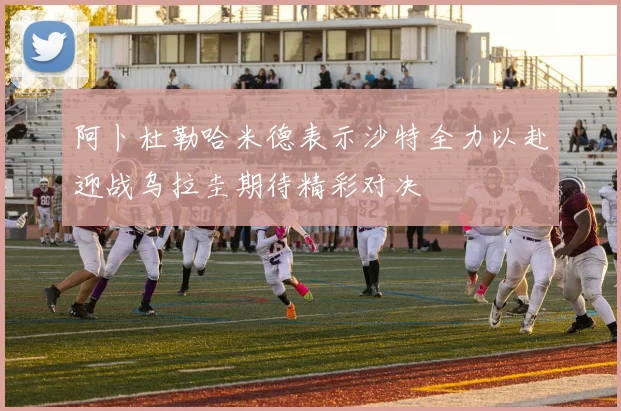 阿卜杜勒哈米德表示沙特全力以赴迎战乌拉圭期待精彩对决
