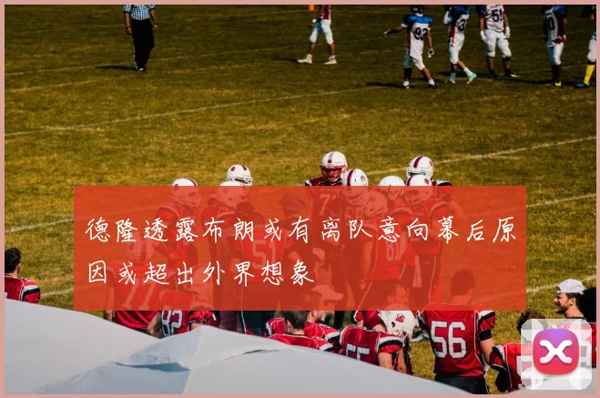 德隆透露布朗或有离队意向幕后原因或超出外界想象