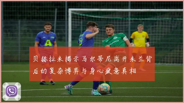 贝赫拉米揭示马尔蒂尼离开米兰背后的复杂博弈与身心疲惫真相