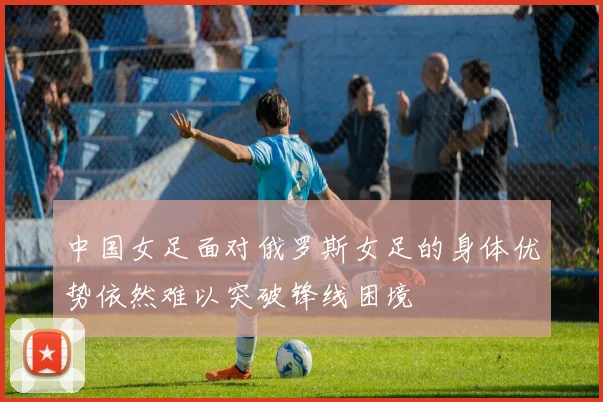 中国女足面对俄罗斯女足的身体优势依然难以突破锋线困境