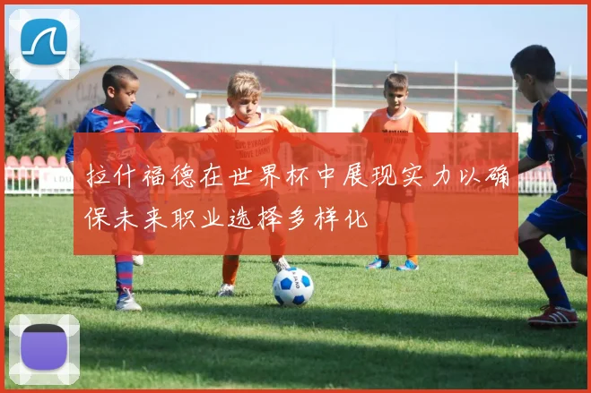 拉什福德在世界杯中展现实力以确保未来职业选择多样化