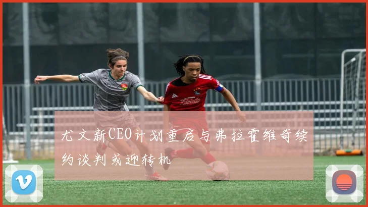 尤文新CEO计划重启与弗拉霍维奇续约谈判或迎转机