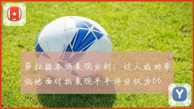 萨拉赫本场表现分析：过人成功率低地面对抗表现平平评分仅为66