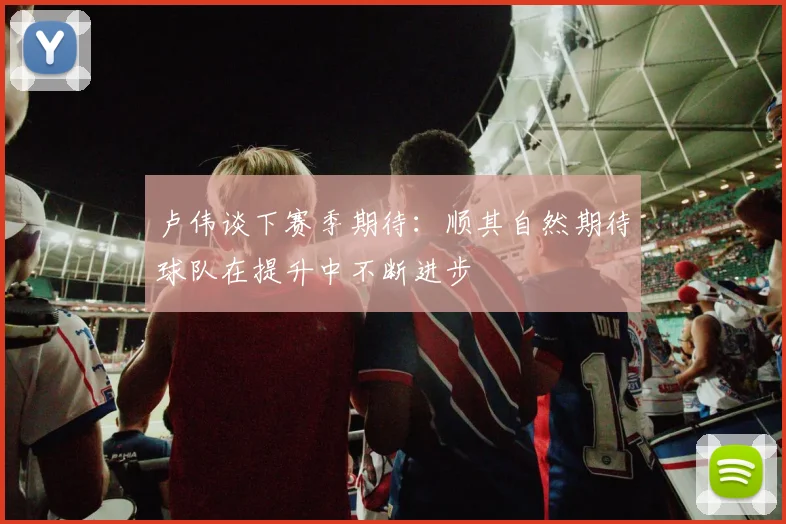 卢伟谈下赛季期待：顺其自然期待球队在提升中不断进步
