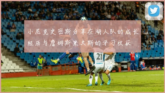 小尼克史密斯分享在湖人队的成长经历与詹姆斯里夫斯的学习收获