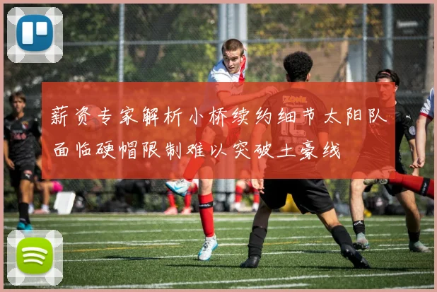 薪资专家解析小桥续约细节太阳队面临硬帽限制难以突破土豪线