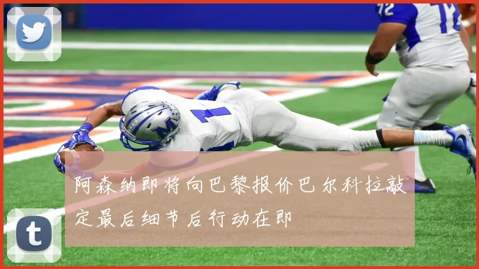 阿森纳即将向巴黎报价巴尔科拉敲定最后细节后行动在即