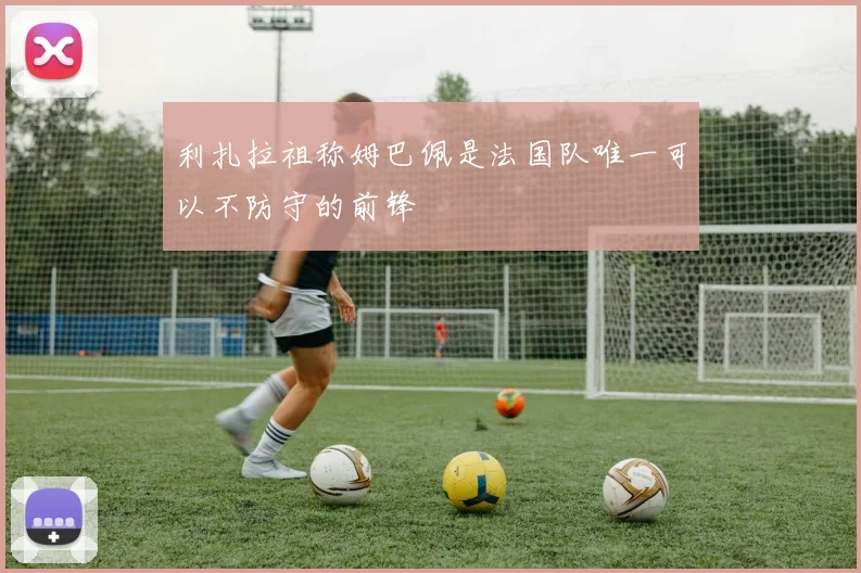 利扎拉祖称姆巴佩是法国队唯一可以不防守的前锋