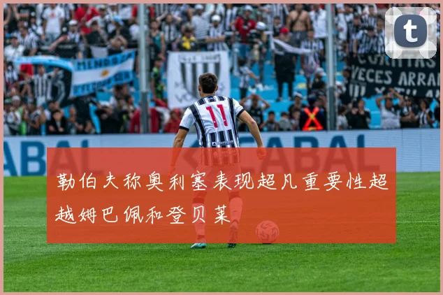 勒伯夫称奥利塞表现超凡重要性超越姆巴佩和登贝莱